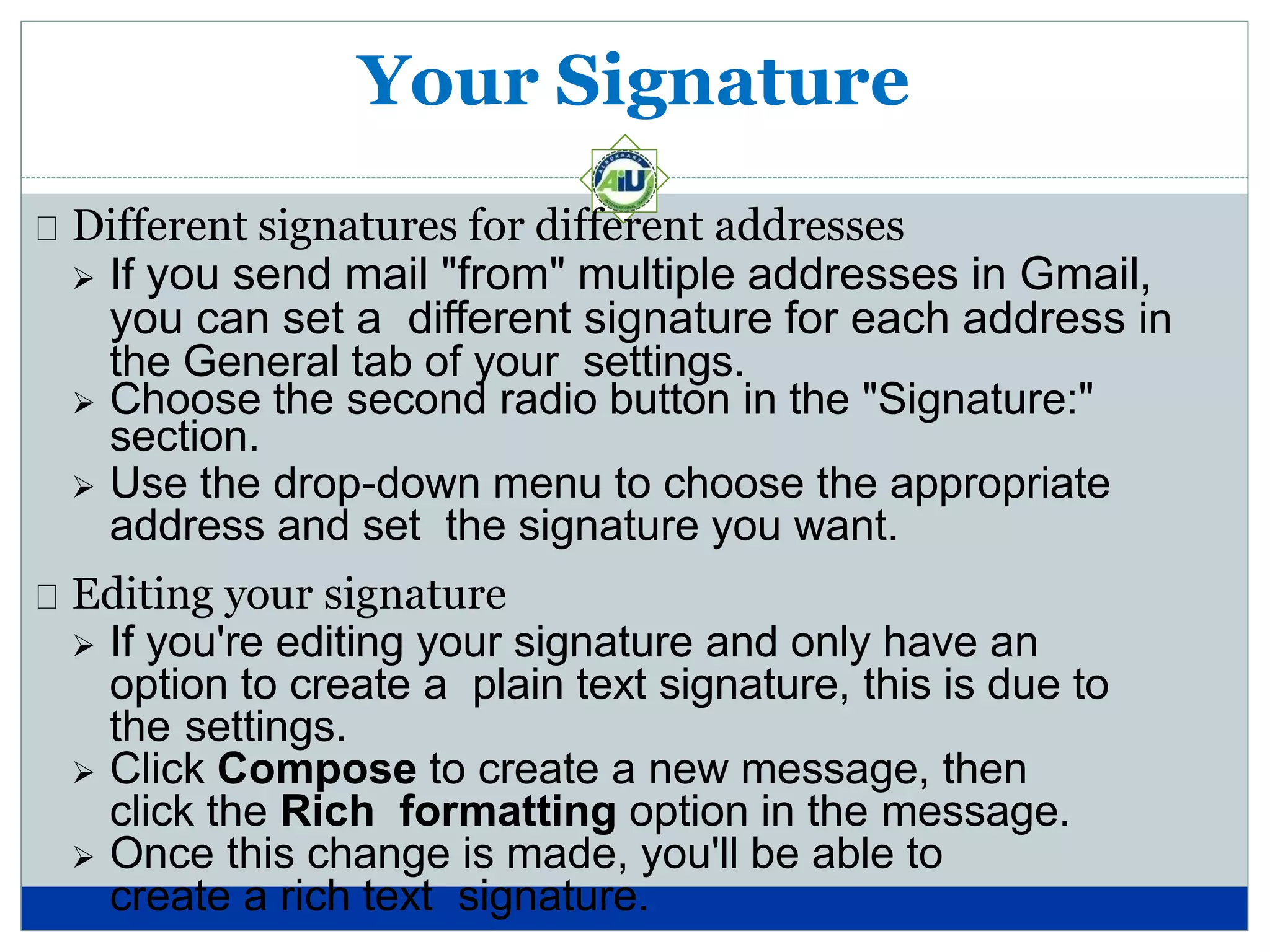 Your Signature
Different signatures for different addresses
 If you send mail "from" multiple addresses in Gmail,
you can set a different signature for each address in
the General tab of your settings.
 Choose the second radio button in the "Signature:"
section.
 Use the drop-down menu to choose the appropriate
address and set the signature you want.
Editing your signature
 If you're editing your signature and only have an
option to create a plain text signature, this is due to
the settings.
 Click Compose to create a new message, then
click the Rich formatting option in the message.
 Once this change is made, you'll be able to
create a rich text signature.
 