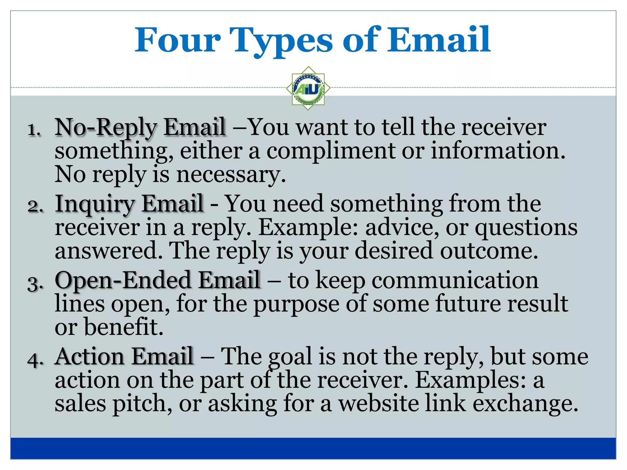 Four Types of Email
1. No-Reply Email –You want to tell the receiver
something, either a compliment or information.
No reply is necessary.
2. Inquiry Email - You need something from the
receiver in a reply. Example: advice, or questions
answered. The reply is your desired outcome.
3. Open-Ended Email – to keep communication
lines open, for the purpose of some future result
or benefit.
4. Action Email – The goal is not the reply, but some
action on the part of the receiver. Examples: a
sales pitch, or asking for a website link exchange.
 