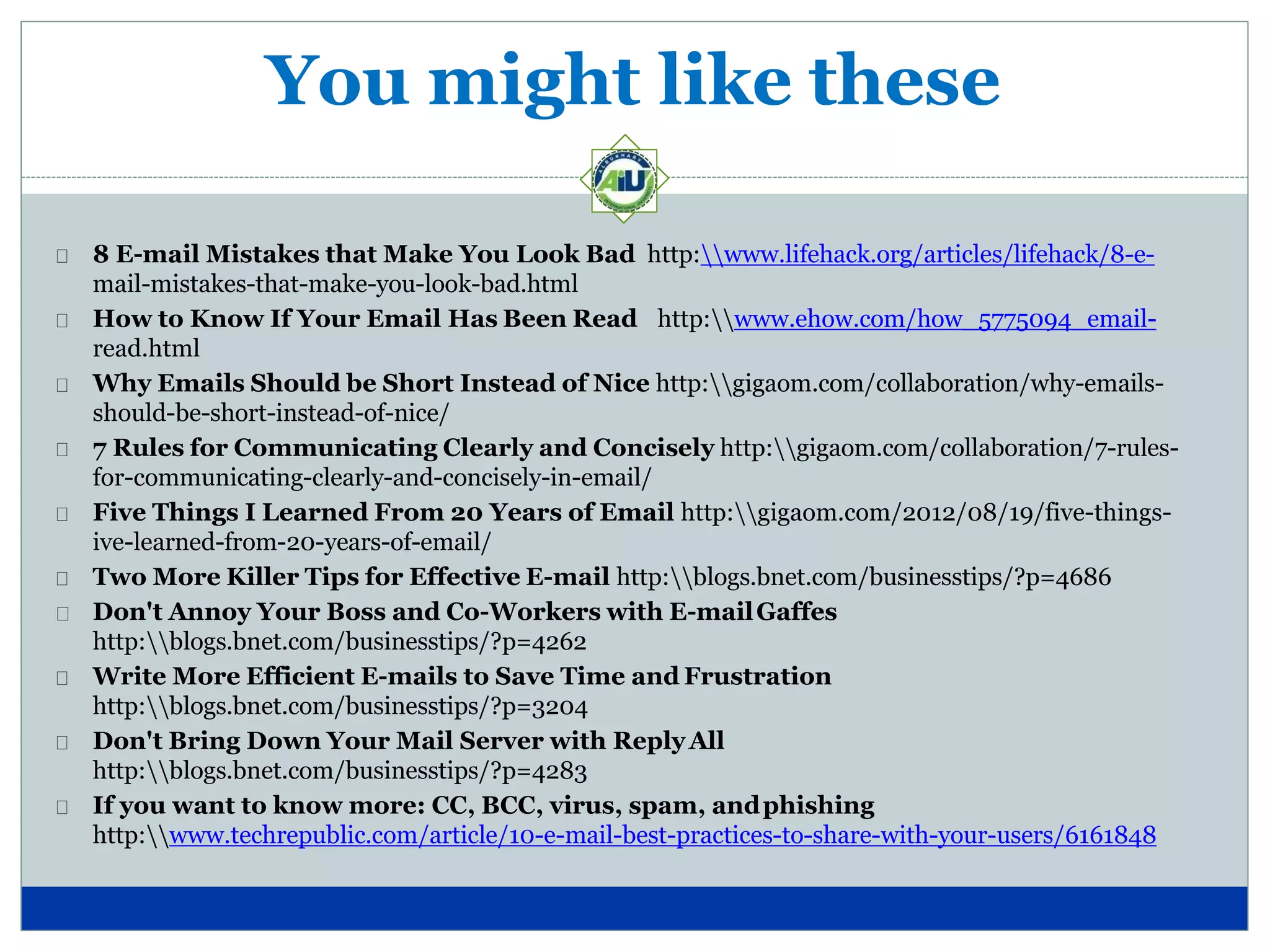You might like these
8 E-mail Mistakes that Make You Look Bad http:www.lifehack.org/articles/lifehack/8-e-
mail-mistakes-that-make-you-look-bad.html
How to Know If Your Email Has Been Read http:www.ehow.com/how_5775094_email-
read.html
Why Emails Should be Short Instead of Nice http:gigaom.com/collaboration/why-emails-
should-be-short-instead-of-nice/
7 Rules for Communicating Clearly and Concisely http:gigaom.com/collaboration/7-rules-
for-communicating-clearly-and-concisely-in-email/
Five Things I Learned From 20 Years of Email http:gigaom.com/2012/08/19/five-things-
ive-learned-from-20-years-of-email/
Two More Killer Tips for Effective E-mail http:blogs.bnet.com/businesstips/?p=4686
Don't Annoy Your Boss and Co-Workers with E-mailGaffes
http:blogs.bnet.com/businesstips/?p=4262
Write More Efficient E-mails to Save Time and Frustration
http:blogs.bnet.com/businesstips/?p=3204
Don't Bring Down Your Mail Server with ReplyAll
http:blogs.bnet.com/businesstips/?p=4283
If you want to know more: CC, BCC, virus, spam, andphishing
http:www.techrepublic.com/article/10-e-mail-best-practices-to-share-with-your-users/6161848
 