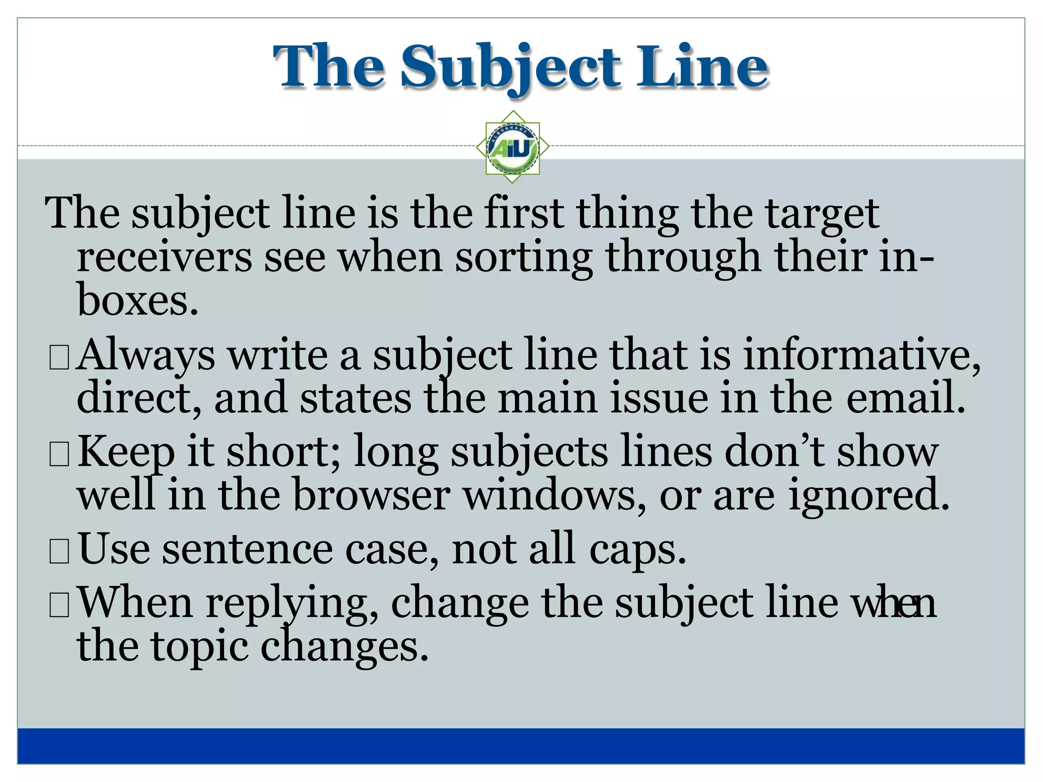 The Subject Line
The subject line is the first thing the target
receivers see when sorting through their in-
boxes.
Always write a subject line that is informative,
direct, and states the main issue in the email.
Keep it short; long subjects lines don’t show
well in the browser windows, or are ignored.
Use sentence case, not all caps.
When replying, change the subject line when
the topic changes.
 