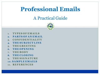 Professional Emails
A Practical Guide
1. TY PES OF EMAI LS
2. PA RTS OF A N EMA IL
3. CONFIDENTIALI TY
4. TH E SUB JECT LINE
5. TH E G REETI NG
6. TH E OP ENI NG
7. THE B ODY
8. TH E CLOSING
9. TH E SI G NA TURE
1 0 . SA MPLE EMA I LS
11. REFERENCES
 