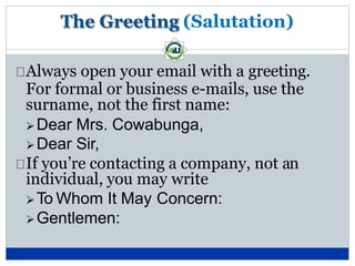 The Greeting (Salutation)
Always open your email with a greeting.
For formal or business e-mails, use the
surname, not the first name:
Dear Mrs. Cowabunga,
Dear Sir,
If you’re contacting a company, not an
individual, you may write
To Whom It May Concern:
Gentlemen:
 