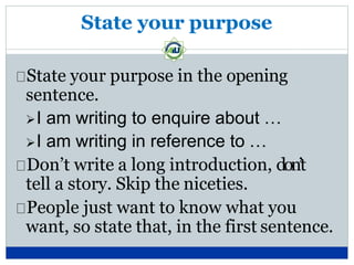 State your purpose
State your purpose in the opening
sentence.
I am writing to enquire about …
I am writing in reference to …
Don’t write a long introduction, don’t
tell a story. Skip the niceties.
People just want to know what you
want, so state that, in the first sentence.
 