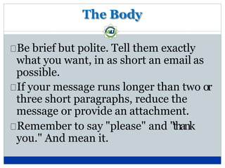 The Body
Be brief but polite. Tell them exactly
what you want, in as short an email as
possible.
If your message runs longer than two or
three short paragraphs, reduce the
message or provide an attachment.
Remember to say "please" and "thank
you." And mean it.
 