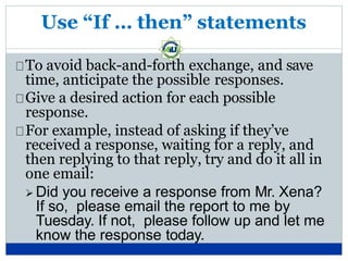 Use “If … then” statements
To avoid back-and-forth exchange, and save
time, anticipate the possible responses.
Give a desired action for each possible
response.
For example, instead of asking if they’ve
received a response, waiting for a reply, and
then replying to that reply, try and do it all in
one email:
 Did you receive a response from Mr. Xena?
If so, please email the report to me by
Tuesday. If not, please follow up and let me
know the response today.
 
