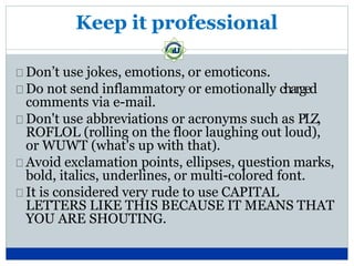 Keep it professional
Don’t use jokes, emotions, or emoticons.
Do not send inflammatory or emotionally charged
comments via e-mail.
Don't use abbreviations or acronyms such as PLZ,
ROFLOL (rolling on the floor laughing out loud),
or WUWT (what's up with that).
Avoid exclamation points, ellipses, question marks,
bold, italics, underlines, or multi-colored font.
It is considered very rude to use CAPITAL
LETTERS LIKE THIS BECAUSE IT MEANS THAT
YOU ARE SHOUTING.
 