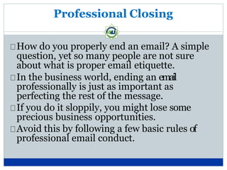 Professional Closing
How do you properly end an email? A simple
question, yet so many people are not sure
about what is proper email etiquette.
In the business world, ending an email
professionally is just as important as
perfecting the rest of the message.
If you do it sloppily, you might lose some
precious business opportunities.
Avoid this by following a few basic rules of
professional email conduct.
 