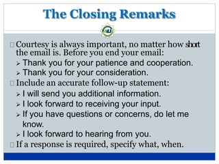 The Closing Remarks
Courtesy is always important, no matter how short
the email is. Before you end your email:
 Thank you for your patience and cooperation.
 Thank you for your consideration.
Include an accurate follow-up statement:
 I will send you additional information.
 I look forward to receiving your input.
 If you have questions or concerns, do let me
know.
 I look forward to hearing from you.
If a response is required, specify what, when.
 