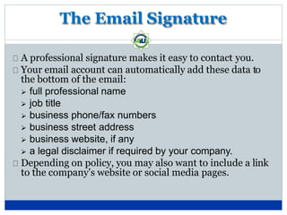 The Email Signature
A professional signature makes it easy to contact you.
Your email account can automatically add these data to
the bottom of the email:
 full professional name
 job title
 business phone/fax numbers
 business street address
 business website, if any
 a legal disclaimer if required by your company.
Depending on policy, you may also want to include a link
to the company's website or social media pages.
 