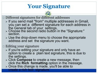 Your Signature
Different signatures for different addresses
 If you send mail "from" multiple addresses in Gmail,
you can set a different signature for each address in
the General tab of your settings.
 Choose the second radio button in the "Signature:"
section.
 Use the drop-down menu to choose the appropriate
address and set the signature you want.
Editing your signature
 If you're editing your signature and only have an
option to create a plain text signature, this is due to
the settings.
 Click Compose to create a new message, then
click the Rich formatting option in the message.
 Once this change is made, you'll be able to
create a rich text signature.
 