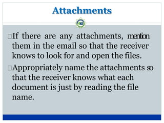Attachments
If there are any attachments, mention
them in the email so that the receiver
knows to look for and open the files.
Appropriately name the attachments so
that the receiver knows what each
document is just by reading the file
name.
 