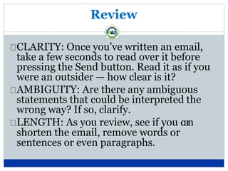 Review
CLARITY: Once you’ve written an email,
take a few seconds to read over it before
pressing the Send button. Read it as if you
were an outsider — how clear is it?
AMBIGUITY: Are there any ambiguous
statements that could be interpreted the
wrong way? If so, clarify.
LENGTH: As you review, see if you can
shorten the email, remove words or
sentences or even paragraphs.
 