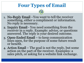 Four Types of Email
1. No-Reply Email –You want to tell the receiver
something, either a compliment or information.
No reply is necessary.
2. Inquiry Email - You need something from the
receiver in a reply. Example: advice, or questions
answered. The reply is your desired outcome.
3. Open-Ended Email – to keep communication
lines open, for the purpose of some future result
or benefit.
4. Action Email – The goal is not the reply, but some
action on the part of the receiver. Examples: a
sales pitch, or asking for a website link exchange.
 