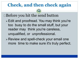 Check, and then check again
Before you hit the send button
 Edit and proofread. You may think you're
too busy to do the small stuff, but your
reader may think you're careless,
unqualified, or unprofessional.
 Review and spell-check your email one
more time to make sure it's truly perfect.
 