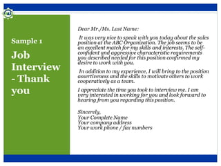 Sample 1
Job
Interview
- Thank
you
Dear Mr./Ms. Last Name:
It was very nice to speak with you today about the sales
position at the ABC Organization. The job seems to be
an excellent match for my skills and interests. The self-
confident and aggressive characteristic requirements
you described needed for this position confirmed my
desire to work with you.
In addition to my experience, I will bring to the position
assertiveness and the skills to motivate others to work
cooperatively as a team.
I appreciate the time you took to interview me. I am
very interested in working for you and look forward to
hearing from you regarding this position.
Sincerely,
Your Complete Name
Your company address
Your work phone / fax numbers
 