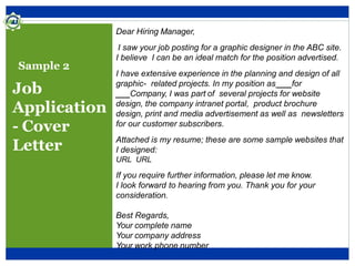Sample 2
Job
Application
- Cover
Letter
Dear Hiring Manager,
I saw your job posting for a graphic designer in the ABC site.
I believe I can be an ideal match for the position advertised.
I have extensive experience in the planning and design of all
graphic- related projects. In my position as ___for
___Company, I was part of several projects for website
design, the company intranet portal, product brochure
design, print and media advertisement as well as newsletters
for our customer subscribers.
Attached is my resume; these are some sample websites that
I designed:
URL URL
If you require further information, please let me know.
I look forward to hearing from you. Thank you for your
consideration.
Best Regards,
Your complete name
Your company address
Your work phone number
 