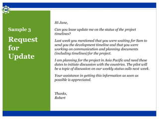 Sample 3
Request
for
Update
Hi Jane,
Can you lease update me on the status of the project
timelines?
Last week you mentioned that you were waiting for Sam to
send you the development timeline and that you were
working on communication and planning documents
(including timelines) for the project.
I am planning for the project in Asia Pacific and need these
dates to initiate discussion with the countries. The pilot will
be a topic of discussion on our weekly status calls next week.
Your assistance in getting this information as soon as
possible is appreciated.
Thanks,
Robert
 