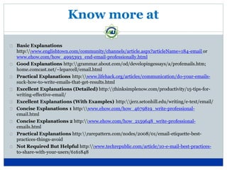 Know more at
Basic Explanations
http:www.englishtown.com/community/channels/article.aspx?articleName=184-email or
www.ehow.com/how_4995393_end-email-professionally.html
Good Explanations http:grammar.about.com/od/developingessays/a/profemails.htm;
home.comcast.net/~leparcell/email.html
Practical Explanations http:www.lifehack.org/articles/communication/do-your-emails-
suck-how-to-write-emails-that-get-results.html
Excellent Explanations (Detailed) http:thinksimplenow.com/productivity/15-tips-for-
writing-effective-email/
Excellent Explanations (With Examples) http:jerz.setonhill.edu/writing/e-text/email/
Concise Explanations 1 http:www.ehow.com/how_4679819_write-professional-
email.html
Concise Explanations 2 http:www.ehow.com/how_2159648_write-professional-
emails.html
Practical Explanations http:rarepattern.com/nodes/2008/01/email-etiquette-best-
practices-things-avoid
Not Required But Helpful http:www.techrepublic.com/article/10-e-mail-best-practices-
to-share-with-your-users/6161848
 