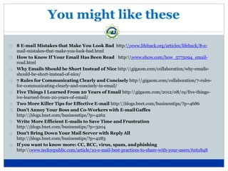 You might like these
8 E-mail Mistakes that Make You Look Bad http:www.lifehack.org/articles/lifehack/8-e-
mail-mistakes-that-make-you-look-bad.html
How to Know If Your Email Has Been Read http:www.ehow.com/how_5775094_email-
read.html
Why Emails Should be Short Instead of Nice http:gigaom.com/collaboration/why-emails-
should-be-short-instead-of-nice/
7 Rules for Communicating Clearly and Concisely http:gigaom.com/collaboration/7-rules-
for-communicating-clearly-and-concisely-in-email/
Five Things I Learned From 20 Years of Email http:gigaom.com/2012/08/19/five-things-
ive-learned-from-20-years-of-email/
Two More Killer Tips for Effective E-mail http:blogs.bnet.com/businesstips/?p=4686
Don't Annoy Your Boss and Co-Workers with E-mailGaffes
http:blogs.bnet.com/businesstips/?p=4262
Write More Efficient E-mails to Save Time and Frustration
http:blogs.bnet.com/businesstips/?p=3204
Don't Bring Down Your Mail Server with ReplyAll
http:blogs.bnet.com/businesstips/?p=4283
If you want to know more: CC, BCC, virus, spam, andphishing
http:www.techrepublic.com/article/10-e-mail-best-practices-to-share-with-your-users/6161848
 