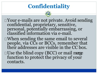 Confidentiality
Your e-mails are not private. Avoid sending
confidential, proprietary, sensitive,
personal, potentially embarrassing, or
classified information via e-mail.
When sending the same email to several
people, via CCs or BCCs, remember that
their addresses are visible in the CC box.
Use the blind copy (BCC) or mail merge
function to protect the privacy of your
contacts.
 
