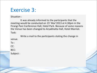 Exercise 3:
Situation :
It was already informed to the participants that the
meeting would be conducted on 15th
Mar’2013 at 4.30pm in the
Firangi Pani Conference Hall, Hotel Park. Because of some reasons
the Venue has been changed to Aryabhatta Hall, Hotel Marriot.
Task:
Write a mail to the participants stating the change in
venue.
To :
CC:
BCC:
Subject :
 
