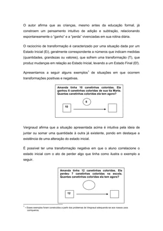 O autor afirma que as crianças, mesmo antes da educação formal, já
constroem um pensamento intuitivo de adição e subtração, relacionando
espontaneamente o “ganho” e a “perda” vivenciadas em sua rotina diária.
O raciocínio de transformação é caracterizado por uma situação dada por um
Estado Inicial (Ei), geralmente correspondente a números que indicam medidas
(quantidades, grandezas ou valores), que sofrem uma transformação (T), que
produz mudanças em relação ao Estado Inicial, levando a um Estado Final (Ef).
Apresentamos a seguir alguns exemplos1
de situações em que ocorrem
transformações positivas e negativas.
Vergnaud afirma que a situação apresentada acima é intuitiva pela ideia de
juntar ou somar uma quantidade à outra já existente, pondo em destaque a
existência de uma alteração do estado inicial.
É possível ter uma transformação negativa em que o aluno correlacione o
estado inicial com o ato de perder algo que tinha como ilustra o exemplo a
seguir.
1
- Esses exemplos foram construídos a partir dos problemas de Vergnaud adequando-se aos nossos usos
corriqueiros.
Amanda tinha 10 canetinhas coloridas. Ela
ganhou 6 canetinhas coloridas de sua tia Marta.
Quantas canetinhas coloridas ela tem agora?
6
10
Amanda tinha 12 canetinhas coloridas. Ela
perdeu 7 canetinhas coloridas na escola.
Quantas canetinhas coloridas ela tem agora?
777
12
 