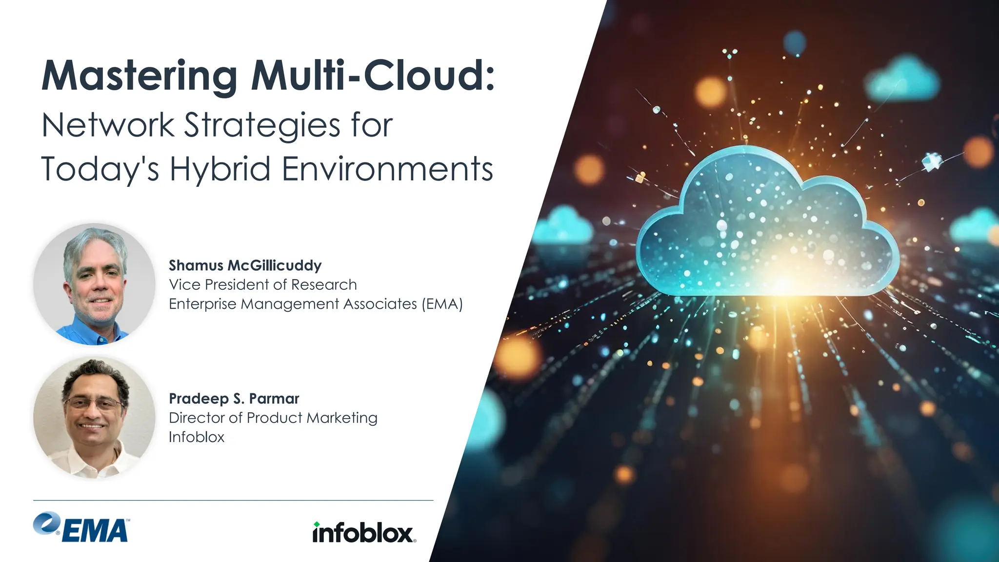 @ema_research
| @ema_research
Mastering Multi-Cloud:
Network Strategies for
Today's Hybrid Environments
Pradeep S. Parmar
Director of Product Marketing
Infoblox
Shamus McGillicuddy
Vice President of Research
Enterprise Management Associates (EMA)
 