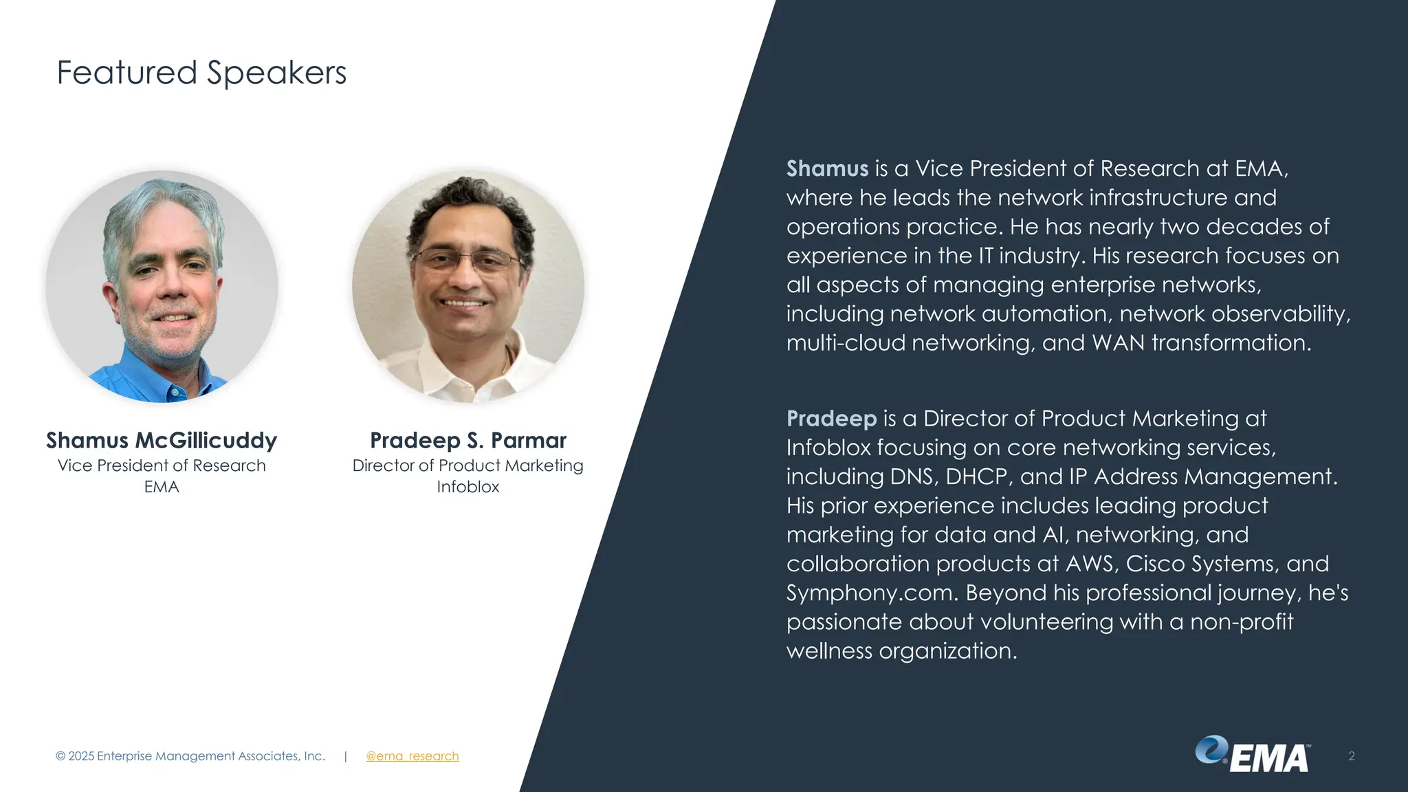 @ema_research
| @ema_research
@ema_research
| @ema_research
Featured Speakers
Shamus is a Vice President of Research at EMA,
where he leads the network infrastructure and
operations practice. He has nearly two decades of
experience in the IT industry. His research focuses on
all aspects of managing enterprise networks,
including network automation, network observability,
multi-cloud networking, and WAN transformation.
Pradeep is a Director of Product Marketing at
Infoblox focusing on core networking services,
including DNS, DHCP, and IP Address Management.
His prior experience includes leading product
marketing for data and AI, networking, and
collaboration products at AWS, Cisco Systems, and
Symphony.com. Beyond his professional journey, he's
passionate about volunteering with a non-profit
wellness organization.
© 2025 Enterprise Management Associates, Inc. 2
Shamus McGillicuddy
Vice President of Research
EMA
Pradeep S. Parmar
Director of Product Marketing
Infoblox
 