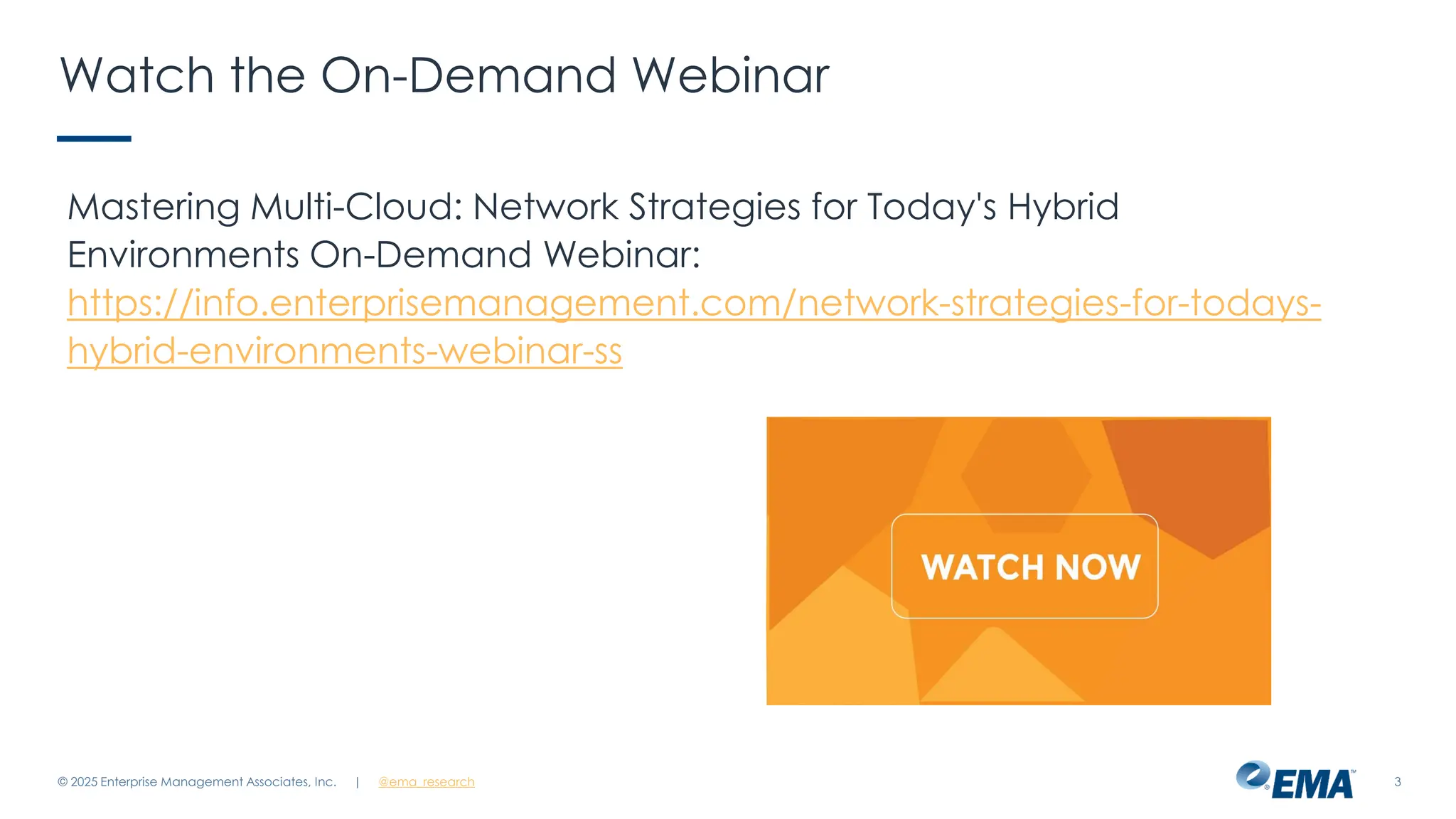 @ema_research
| @ema_research 3
Watch the On-Demand Webinar
Mastering Multi-Cloud: Network Strategies for Today's Hybrid
Environments On-Demand Webinar:
https://info.enterprisemanagement.com/network-strategies-for-todays-
hybrid-environments-webinar-ss
© 2025 Enterprise Management Associates, Inc.
 