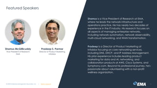 @ema_research
| @ema_research
@ema_research
| @ema_research
Featured Speakers
Shamus is a Vice President of Research at EMA,
where he leads the network infrastructure and
operations practice. He has nearly two decades of
experience in the IT industry. His research focuses on
all aspects of managing enterprise networks,
including network automation, network observability,
multi-cloud networking, and WAN transformation.
Pradeep is a Director of Product Marketing at
Infoblox focusing on core networking services,
including DNS, DHCP, and IP Address Management.
His prior experience includes leading product
marketing for data and AI, networking, and
collaboration products at AWS, Cisco Systems, and
Symphony.com. Beyond his professional journey, he's
passionate about volunteering with a non-profit
wellness organization.
© 2025 Enterprise Management Associates, Inc. 2
Shamus McGillicuddy
Vice President of Research
EMA
Pradeep S. Parmar
Director of Product Marketing
Infoblox
 