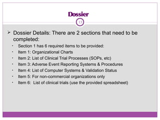 Dossier
 Dossier Details: There are 2 sections that need to be
completed:
• Section 1 has 6 required items to be provided:
• Item 1: Organizational Charts
• Item 2: List of Clinical Trial Processes (SOPs, etc)
• Item 3: Adverse Event Reporting Systems & Procedures
• Item 4: List of Computer Systems & Validation Status
• Item 5: For non-commercial organizations only
• Item 6: List of clinical trials (use the provided spreadsheet)
13
 