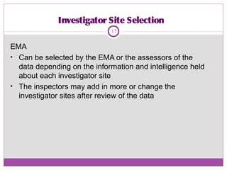 Investigator Site Selection
EMA
• Can be selected by the EMA or the assessors of the
data depending on the information and intelligence held
about each investigator site
• The inspectors may add in more or change the
investigator sites after review of the data
17
 