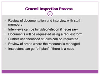 General Inspection Process
• Review of documentation and interview with staff
members
• Interviews can be by video/telecon if necessary
• Documents will be requested using a request form
• Further unannounced studies can be requested
• Review of areas where the research is managed
• Inspectors can go “off-plan” if there is a need
21
 