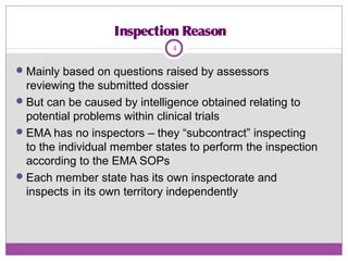 Inspection Reason
Mainly based on questions raised by assessors
reviewing the submitted dossier
But can be caused by intelligence obtained relating to
potential problems within clinical trials
EMA has no inspectors – they “subcontract” inspecting
to the individual member states to perform the inspection
according to the EMA SOPs
Each member state has its own inspectorate and
inspects in its own territory independently
4
 