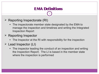 EMA Definitions
 Reporting Inspectorate (RI)
● The inspectorate member state designated by the EMA to
manage the inspection and timelines and writing the Integrated
Inspection Report
 Reporting Inspector
● The Inspector at the RI with responsibility for the inspection
 Lead Inspector (LI)
● The inspector leading the conduct of an inspection and writing
the Inspection Report. The LI is based in the member state
where the inspection is performed
5
 