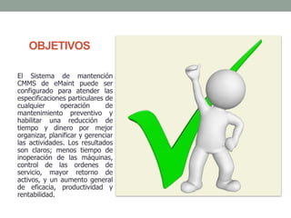 OBJETIVOS
El Sistema de mantención
CMMS de eMaint puede ser
configurado para atender las
especificaciones particulares de
cualquier operación de
mantenimiento preventivo y
habilitar una reducción de
tiempo y dinero por mejor
organizar, planificar y gerenciar
las actividades. Los resultados
son claros; menos tiempo de
inoperación de las máquinas,
control de las ordenes de
servicio, mayor retorno de
activos, y un aumento general
de eficacia, productividad y
rentabilidad.
 