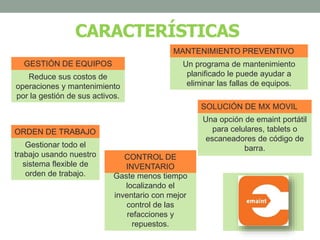CARACTERÍSTICAS
Reduce sus costos de
operaciones y mantenimiento
por la gestión de sus activos.
GESTIÓN DE EQUIPOS Un programa de mantenimiento
planificado le puede ayudar a
eliminar las fallas de equipos.
MANTENIMIENTO PREVENTIVO
Una opción de emaint portátil
para celulares, tablets o
escaneadores de código de
barra.
SOLUCIÓN DE MX MOVIL
Gestionar todo el
trabajo usando nuestro
sistema flexible de
orden de trabajo.
ORDEN DE TRABAJO
Gaste menos tiempo
localizando el
inventario con mejor
control de las
refacciones y
repuestos.
CONTROL DE
INVENTARIO
 