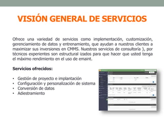 VISIÓN GENERAL DE SERVICIOS
Ofrece una variedad de servicios como implementación, customización,
gerenciamiento de datos y entrenamiento, que ayudan a nuestros clientes a
maximizar sus inversiones en CMMS. Nuestros servicios de consultoría }, por
técnicos experientes son estructural izados para que hacer que usted tenga
el máximo rendimiento en el uso de emaint.
Servicios ofrecidos:
• Gestión de proyecto e implantación
• Configuración y personalización de sistema
• Conversión de datos
• Adiestramiento
 