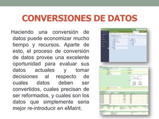 CONVERSIONES DE DATOS
Haciendo una conversión de
datos puede economizar mucho
tiempo y recursos. Aparte de
esto, el proceso de conversión
de datos provee una excelente
oportunidad para evaluar sus
datos actuales y tomar
decisiones al respecto de
cuales datos deben ser
convertidos, cuales precisan de
ser reformados, y cuales son los
datos que simplemente seria
mejor re-introducir en eMaint.
 