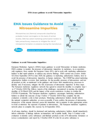 EMA issues guidance to avoid Nitrosamine impurities
Guidance to avoid Nitrosamine Impurities:
European Medicines Agency's (EMA) issues guidance to avoid Nitrosamine in human medicines.
EMA continue to monitor the presence of nitrosamine impurities in medicines, in co-operation
with regulators from outside the European Union (EU), and to work with marketing authorisation
holders to find rapid solutions to address any adverse findings. EMA carried out a review Article
5(3) from September 2019 to June 2020, the guidance to marketing authorisation holders, how to
avoid the presence of nitrosamine impurities in human medicines. The CHMP has asked marketing
authorisation holders to review their medicines for the possible presence of nitrosamines and test
all products at risk, as mentioned in the guidance and review their manufacturing processes to
identify and, if necessary, mitigate the risk of presence of nitrosamine impurities in three steps.
The European medicines regulatory network has agreed to extend the deadline to complete step 1
to 1st October 2020.This follows reports of the challenges encountered in meeting the original
deadline of 26 March 2020, and the impact of the severe restrictions in place to combat the
COVID-19 pandemic. The European medicines regulatory encourages marketing authorisation
holders to submit the outcome of step 1 before 1st October 2020 if they complete the risk
evaluation or identify a risk in their products. Marketing authorisation holders should inform
the national competent authorities as soon as possible if tests confirm the presence of nitrosamine,
irrespective of the amount detected, assess the immediate risk to patients to take appropriate action
to avoid or minimise the exposure of patients to nitrosamines. The European medicines regulatory
network plans to complete this exercise by 26 September 2022.
At all steps, timelines should be shortened and marketing authorisation holders should immediately
inform authorities if findings indicate an immediate risk to public health. Step 1: Conduct a risk
evaluation to identify active substances and finished products at risk of N-nitrosamine formation or
(cross-) contamination and report by 1 October 2020. If a risk for an active substance is
 
