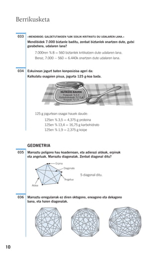 10
«MENDIBIDE: GALDETUTAKOEN %8K SOILIK KRITIKATU DU UDALAREN LANA.»
Mendibidek 7.000 biztanle baditu, zenbat biztanlek onartzen dute, gutxi
gorabehera, udalaren lana?
7.000ren % 8 = 560 biztanlek kritikatzen dute udalaren lana.
Beraz, 7.000 − 560 = 6.440k onartzen dute udalaren lana.
Eskuinean jogurt baten konposizioa ageri da:
Kalkulatu osagaien pisua, jogurta 125 g-koa bada.
125 g jogurtean osagai hauek daude:
125en % 3,5 = 4,375 g proteina
125en % 13,4 = 16,75 g karbohidrato
125en % 1,9 = 2,375 g koipe
GEOMETRIA
Marraztu poligono hau koadernoan, eta adierazi aldeak, erpinak
eta angeluak. Marraztu diagonalak. Zenbat diagonal ditu?
5 diagonal ditu.
Marraztu erregularrak ez diren oktogono, eneagono eta dekagono
bana, eta haien diagonalak.
036
035
034
033
Berrikusketa
NUTRIZIO-BALIOA
Proteinak: % 3,5
Karbohidratoak: % 13,4
Koipeak: % 1,9
G
G
G
G
Erpina
Diagonala
Aldea
Angelua
908272 _ 0004-0013.qxd 20/9/07 16:09 Página 10
 