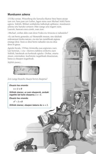 Munduaren azkena
1533ko urrian, Wittenberg-eko kartzela elkartze bitxi baten aterpe
izan zen: hara joan zen Luther, lagun mina zuen Michael Stifeli bisita
egitera. Stifelek, Bibliari zenbakizko kalkuluak aplikatuz, munduaren
azkena urte hartako urriaren 18an izango zela iragarri zuen.
Luterok, barreari eutsi ezinik, esan zion:
–Michael, zenbat aldiz esan dizut Fedea eta Arrazoia ez nahasteko?
–Ez zait berriz gertatuko, ez! Hemendik irtetean, nire idazkiak
ordenatzeari lotuko natzaio, eta nire lan zientifikoak argitara
emango ditut. Inoiz ez ditut berriz nahasiko ura eta olioa
diren bi gauza.
Agindu bezala, 1544an Aritmetika osoa argitaratu zuen.
Lan horretan, + eta – ikurren erabilera orokortu zuen
Stifelek, batuketak eta kenketak egiteko. Orobat, onartu
zituen, estreinakoz, koefiziente negatiboak ekuazioetan,
baina ez ebazpen negatiboak.
Stifelek zioenez...
Zein izango litzateke ekuazio horien ebazpena?
Ekuazio hau emanda:
x + 1 = 0
Stifelek zioenez, ez zuen ebazpenik, zenbaki
negatibo bat baita ebazpena, x = –1.
Ekuazio hau emanda:
x2
– 1 = 0
Stifelek zioenez, ebazpen bakarra du: x = 1.
908272 _ 0100-0137.qxd 20/9/07 15:57 Página 101
 
