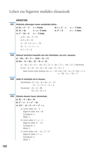 102
ARIKETAK
Kalkulatu adierazpen hauen zenbakizko balioa.
a) 2x + x2
−3 x = 4 bada. d) x + x3
−x x =−1 bada.
b) 3x + 4y x = y = 2 bada. e) x4
+ 2 x =−1 bada.
c) x3
−2x + 2 x =−3 bada.
a) 8 + 16 − 3 = 21
b) 6 + 8 = 14
c) −27 + 6 + 2 = −19
d) −1 − 1 + 1 = −1
e) 1 + 2 = 3
Adierazi berdintza hauetatik zein den identitatea, eta zein, ekuazioa.
a) −6(x −2) + 5 =−2(3x −3) + 11
b) 6(x −1) = 4(x −2) −3(−x −5)
a) −6x + 12 + 5 = −6x + 6 + 11 → −6x + 17 = −6x + 17 → Berdintza
b) 6x − 6 = 4x − 8 + 3x + 15 → 6x − 6 = 7x + 7
Balio honek soilik betetzen du: x = −13 → 6(−13) − 6 = 7(−13) + 7 →
→ −78 − 6 = −91 + 7
Idatzi bi identitate eta bi ekuazio.
Identitateak: 7x + 2x − 8 = 9x + 4 − 12
−7x − 2 = 7(−x − 1) + 5
Ekuazioak: 2x + 3 = 85
6x + 8 = 2x + 6
Zehaztu ekuazio hauen elementuak.
a) 2x − 5 = 4(x + 9)
b) x2
+ x − 1 = x2
− 2x
c) x(x2
− x) + 2 + x2
= x3
+ x
a) Lehen atala: 2x − 5.
Bigarren atala: 4(x + 9).
Ezezaguna: x.
Maila: 1.
b) Lehen atala: x2
+ x − 1.
Bigarren atala: x2
− 2x.
Ezezaguna: x.
Maila: 1.
c) Lehen atala: x(x2
− x) + 2 + x2
.
Bigarren atala: x3
+ x.
Ezezaguna: x.
Maila: 1.
004
003
002
001
Lehen eta bigarren mailako ekuazioak
908272 _ 0100-0137.qxd 20/9/07 15:57 Página 102
 