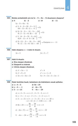 103
4
Beheko zenbakietatik zein da 5x − 9 = 4(x − 5) ekuazioaren ebazpena?
a) 4 b) −3 c) 14 d) −11
5x − 9 = 4(x − 5)
a) 5 ⋅ 4 − 9 = 20 − 9 = 11
4(4 − 5) = 4(−1) = −41
→ Ez
b) 5(−3) − 9 = −15 − 9 = −24
4(−3 − 5) = 4(−8) = −32
→ Ez
c) 5 ⋅ 14 − 9 = 70 − 9 = 61
4(14 − 5) = 4 ⋅ 9 = 36
→ Ez
d) 5(−11) − 9 = −55 − 9 = −64
4(−11 − 5) = 4(−16) = −64
→ Ebazpena: x = −11
Idatzi ebazpena x = 1 duten bi ekuazio.
3x = 3 2x + 5 = 7
Idatzi bi ekuazio:
a) Bina ebazpen dituztenak.
b) Ebazpenik ez dutenak.
c) Infinitu ebazpen dituztenak.
a) x2
+ 5x = −3 x2
= 4
b) x2
+ 9 = 0 x2
+ x + 1 = 0
c) 3x + 6 = 3(x + 2) 5x + 4 = 2x + 3 + 3x + 1
Ebatzi berdintza hauek, batuketaren eta biderketaren arauak aplikatuz.
a) x + 4 = 5 d) 8x = 24
b) x −2 =−1 e) −6x = 72
c) 3 −x = 21 f) −4x =−24
a) x + 4 = 5 ⎯→ x + 4 − 4 = 5 − 4 → x = 1
b) x − 2 = −1 → x − 2 + 2 = −1 + 2 → x = 1
c) 3 − x = 21 ⎯→ 3 − x − 3 = 21 − 3 → −x = 18 →
⎯→ (−1)(−x) = (−1)18 → x = −18
d) 8x = 24 ⎯⎯→
e) −6x = 72 ⎯→
f) −4x = −24 →
−
−
=
−
−
=
4
4
24
4
6
x
x→
−
−
=
−
= −
6
6
72
6
12
x
x→
8
8
24
8
3
x
x= =→
008
007
006
⎫
⎬
⎪⎪
⎭⎪⎪
⎫
⎬
⎪⎪
⎭⎪⎪
⎫
⎬
⎪⎪
⎭⎪⎪
⎫
⎬
⎪⎪
⎭⎪⎪
005
ERANTZUNAK
908272 _ 0100-0137.qxd 20/9/07 15:57 Página 103
 
