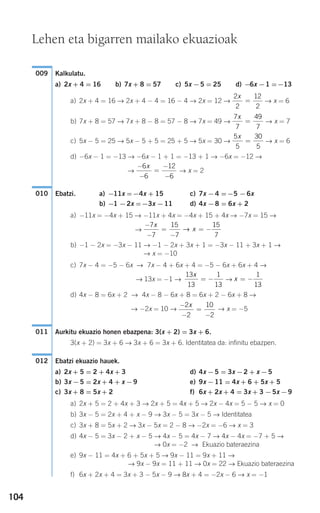 104
Kalkulatu.
a) 2x + 4 = 16 b) 7x + 8 = 57 c) 5x −5 = 25 d) −6x −1 =−13
a) 2x + 4 = 16 → 2x + 4 − 4 = 16 − 4 → 2x = 12 → → x = 6
b) 7x + 8 = 57 → 7x + 8 − 8 = 57 − 8 → 7x = 49 → → x = 7
c) 5x − 5 = 25 → 5x − 5 + 5 = 25 + 5 → 5x = 30 → → x = 6
d) −6x − 1 = −13 → −6x − 1 + 1 = −13 + 1 → −6x = −12 →
→ → x = 2
Ebatzi. a) −11x =−4x + 15 c) 7x −4 =−5 −6x
b) −1 −2x =−3x −11 d) 4x −8 = 6x + 2
a) −11x = −4x + 15 → −11x + 4x = −4x + 15 + 4x → −7x = 15 →
→
b) −1 − 2x = −3x − 11 → −1 − 2x + 3x + 1 = −3x − 11 + 3x + 1 →
→ x = −10
c) 7x − 4 = −5 − 6x → 7x − 4 + 6x + 4 = −5 − 6x + 6x + 4 →
→ 13x = −1 → →
d) 4x − 8 = 6x + 2 → 4x − 8 − 6x + 8 = 6x + 2 − 6x + 8 →
→ −2x = 10 → → x = −5
Aurkitu ekuazio honen ebazpena: 3(x + 2) = 3x + 6.
3(x + 2) = 3x + 6 → 3x + 6 = 3x + 6. Identitatea da: infinitu ebazpen.
Ebatzi ekuazio hauek.
a) 2x + 5 = 2 + 4x + 3 d) 4x −5 = 3x −2 + x −5
b) 3x −5 = 2x + 4 + x −9 e) 9x −11 = 4x + 6 + 5x + 5
c) 3x + 8 = 5x + 2 f) 6x + 2x + 4 = 3x + 3 −5x −9
a) 2x + 5 = 2 + 4x + 3 → 2x + 5 = 4x + 5 → 2x − 4x = 5 − 5 → x = 0
b) 3x − 5 = 2x + 4 + x − 9 → 3x − 5 = 3x − 5 → Identitatea
c) 3x + 8 = 5x + 2 → 3x − 5x = 2 − 8 → −2x = −6 → x = 3
d) 4x − 5 = 3x − 2 + x − 5 → 4x − 5 = 4x − 7 → 4x − 4x = −7 + 5 →
→ 0x = −2 → Ekuazio bateraezina
e) 9x − 11 = 4x + 6 + 5x + 5 → 9x − 11 = 9x + 11 →
→ 9x − 9x = 11 + 11 → 0x = 22 → Ekuazio bateraezina
f) 6x + 2x + 4 = 3x + 3 − 5x − 9 → 8x + 4 = −2x − 6 → x = −1
012
011
−
−
=
−
2
2
10
2
x
x = −
1
13
13
13
1
13
x
= −
−
−
=
−
= −
7
7
15
7
15
7
x
x→
010
−
−
=
−
−
6
6
12
6
x
5
5
30
5
x
=
7
7
49
7
x
=
2
2
12
2
x
=
009
Lehen eta bigarren mailako ekuazioak
908272 _ 0100-0137.qxd 20/9/07 15:57 Página 104
 