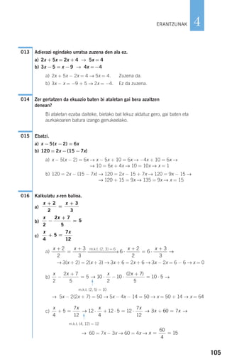 105
4
Adierazi egindako urratsa zuzena den ala ez.
a) 2x + 5x = 2x + 4 → 5x = 4
b) 3x −5 = x −9 → 4x =−4
a) 2x + 5x − 2x = 4 → 5x = 4. Zuzena da.
b) 3x − x = −9 + 5 → 2x = −4. Ez da zuzena.
Zer gertatzen da ekuazio baten bi ataletan gai bera azaltzen
denean?
Bi ataletan ezaba daiteke, bietako bat lekuz aldatuz gero, gai baten eta
aurkakoaren batura izango genukeelako.
Ebatzi.
a) x −5(x −2) = 6x
b) 120 = 2x −(15 −7x)
a) x − 5(x − 2) = 6x → x − 5x + 10 = 6x → −4x + 10 = 6x →
→ 10 = 6x + 4x → 10 = 10x → x = 1
b) 120 = 2x − (15 − 7x) → 120 = 2x − 15 + 7x → 120 = 9x − 15 →
→ 120 + 15 = 9x → 135 = 9x → x = 15
Kalkulatu x-ren balioa.
a)
b)
c)
a) →
→ 3(x + 2) = 2(x + 3) → 3x + 6 = 2x + 6 → 3x − 2x = 6 − 6 → x = 0
b) →
→ 5x − 2(2x + 7) = 50 → 5x − 4x − 14 = 50 → x = 50 + 14 → x = 64
c)
→ 60 = 7x − 3x → 60 = 4x → x = =
60
4
15
x x x x
x x
4
5
7
12
12
4
12 5 12
7
12
3 60 7+ = ⋅ + ⋅ = ⋅ + =→ → →
m.k.t. (4, 12) = 12
F
x x x x
2
2 7
5
5 10
2
10
2 7
5
10 5−
+
= ⋅ − ⋅
+
= ⋅→
( )
m.k.t. (2, 5) = 10
F
6
2
2
6
3
3
⋅
+
= ⋅
+x xm.k.t. (2, 3) = 6
⎯⎯⎯⎯⎯⎯⎯→
x x+
=
+2
2
3
3
x x
4
5
7
12
+ =
x x
2
2 7
5
5−
+
=
x x+
=
+2
2
3
3
016
015
014
013
ERANTZUNAK
908272 _ 0100-0137.qxd 20/9/07 15:57 Página 105
 