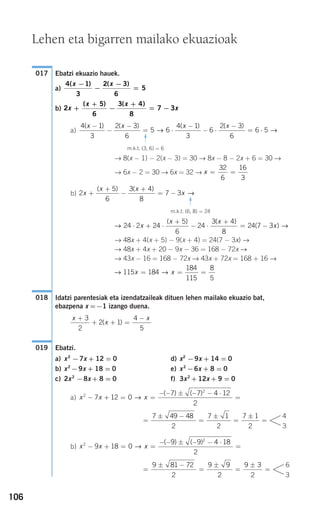 106
Ebatzi ekuazio hauek.
a)
b)
a)
→ 8(x − 1) − 2(x − 3) = 30 → 8x − 8 − 2x + 6 = 30 →
→ 6x − 2 = 30 → 6x = 32 →
b)
→ 48x + 4(x + 5) − 9(x + 4) = 24(7 − 3x) →
→ 48x + 4x + 20 − 9x − 36 = 168 − 72x →
→ 43x − 16 = 168 − 72x → 43x + 72x = 168 + 16 →
Idatzi parentesiak eta izendatzaileak dituen lehen mailako ekuazio bat,
ebazpena x =−1 izango duena.
Ebatzi.
a) x2
−7x + 12 = 0 d) x2
−9x + 14 = 0
b) x2
−9x + 18 = 0 e) x2
−6x + 8 = 0
c) 2x2
−8x + 8 = 0 f) 3x2
+ 12x + 9 = 0
a)
b)
=
± −
=
±
=
±
=
9 81 72
2
9 9
2
9 3
2
6
3
x x x2
2
9 18 0
9 9 4 18
2
− + = =
− − ± − − ⋅
=→
( ) ( )
=
± −
=
±
=
±
=
7 49 48
2
7 1
2
7 1
2
4
3
x x x2
2
7 12 0
7 7 4 12
2
− + = =
− − ± − − ⋅
=→
( ) ( )
019
x
x
x+
+ + =
−3
2
2 1
4
5
( )
018
→ →115 184
184
115
8
5
x x= = =
→ →24 2 24
5
6
24
3 4
8
24 7 3⋅ + ⋅
+
− ⋅
+
= −x
x x
x
( ) ( )
( )
2
5
6
3 4
8
7 3x
x x
x+
+
−
+
= −
( ) ( )
→
m.k.t. (6, 8) = 24
F
x = =
32
6
16
3
4 1
3
2 3
6
5 6
4 1
3
6
2 3
6
6 5
( ) ( ) ( ) ( )x x x x−
−
−
= ⋅
−
− ⋅
−
= ⋅→ →
m.k.t. (3, 6) = 6
F
2
5
6
3 4
8
7 3x
x x
x+
+
−
+
= −
( ) ( )
4 1
3
2 3
6
5
( ) ( )x x−
−
−
=
017
Lehen eta bigarren mailako ekuazioak
908272 _ 0100-0137.qxd 20/9/07 15:57 Página 106
 