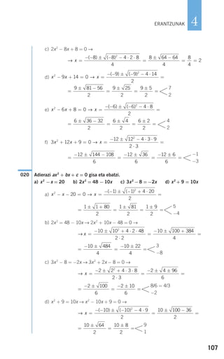 c) 2x2
− 8x + 8 = 0 →
d)
e)
f)
Adierazi ax2
+ bx + c = 0 gisa eta ebatzi.
a) x2
−x = 20 b) 2x2
= 48 −10x c) 3x2
−8 =−2x d) x2
+ 9 = 10x
a)
b) 2x2
= 48 − 10x → 2x2
+ 10x − 48 = 0 →
c) 3x2
− 8 = −2x → 3x2
+ 2x − 8 = 0 →
d) x2
+ 9 = 10x → x2
− 10x + 9 = 0 →
=
±
=
±
=
10 64
2
10 8
2
9
1
→ x =
− − ± − − ⋅
=
± −
=
( ) ( )10 10 4 9
2
10 100 36
2
2
=
− ±
=
− ±
=
2 100
6
2 10
6
8/6 = 4/3
−2
→ x =
− ± + ⋅ ⋅
⋅
=
− ± ±
=
2 2 4 3 8
2 3
2 4 96
6
2
=
− ±
=
− ±
=
10 484
4
10 22
4
3
−8
→ x =
− ± + ⋅ ⋅
⋅
=
− ± +
=
10 10 4 2 48
2 2
10 100 384
4
2
=
± +
=
±
=
±
=
1 1 80
2
1 81
2
1 9
2
5
−4
x x x2
2
20 0
1 1 4 20
2
− − = =
− − ± − + ⋅
=→
( ) ( )
020
=
− ± −
=
− ±
=
− ±
=
12 144 108
6
12 36
6
12 6
6
−1
−3
3 12 9 0
12 12 4 3 9
2 3
2
2
x x x+ + = =
− ± − ⋅ ⋅
⋅
=→
=
± −
=
±
=
±
=
6 36 32
2
6 4
2
6 2
2
4
2
x x x2
2
6 8 0
6 6 4 8
2
− + = =
− − ± − − ⋅
=→
( ) ( )
=
± −
=
±
=
±
=
9 81 56
2
9 25
2
9 5
2
7
2
x x x2
2
9 14 0
9 9 4 14
2
− + = =
− − ± − − ⋅
=→
( ) ( )
→ x =
− − ± − − ⋅ ⋅
=
± −
= =
( ) ( )8 8 4 2 8
4
8 64 64
4
8
4
2
2
107
4ERANTZUNAK
908272 _ 0100-0137.qxd 20/9/07 15:57 Página 107
 