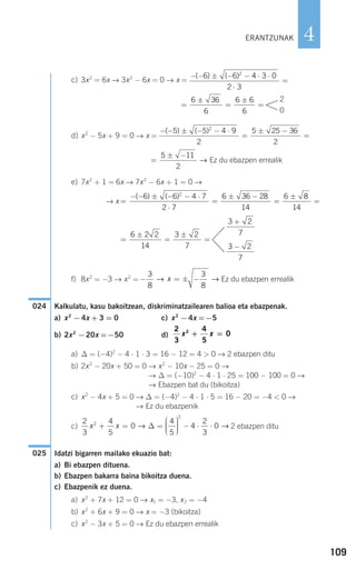 109
4
c) 3x2
= 6x → 3x2
− 6x = 0 → x =
d) x2
− 5x + 9 = 0 → x =
Ez du ebazpen errealik
e) 7x2
+ 1 = 6x → 7x2
− 6x + 1 = 0 →
→ x
f) 8x2
= −3 → x2
= Ez du ebazpen errealik
Kalkulatu, kasu bakoitzean, diskriminatzailearen balioa eta ebazpenak.
a) x2
−4x + 3 = 0 c) x2
−4x =−5
b) 2x2
−20x =−50 d)
a) ∆ = (−4)2
− 4 ⋅ 1 ⋅ 3 = 16 − 12 = 4 > 0 → 2 ebazpen ditu
b) 2x2
− 20x + 50 = 0 → x2
− 10x − 25 = 0 →
→ ∆ = (−10)2
− 4 ⋅ 1 ⋅ 25 = 100 − 100 = 0 →
→ Ebazpen bat du (bikoitza)
c) x2
− 4x + 5 = 0 → ∆ = (−4)2
− 4 ⋅ 1 ⋅ 5 = 16 − 20 = −4 < 0 →
→ Ez du ebazpenik
c) 2 ebazpen ditu
Idatzi bigarren mailako ekuazio bat:
a) Bi ebazpen dituena.
b) Ebazpen bakarra baina bikoitza duena.
c) Ebazpenik ez duena.
a) x2
+ 7x + 12 = 0 → x1 = −3, x2 = −4
b) x2
+ 6x + 9 = 0 → x = −3 (bikoitza)
c) x2
− 3x + 5 = 0 → Ez du ebazpen errealik
025
2
3
4
5
0
4
5
4
2
3
02
2
x x+ = =
⎛
⎝
⎜⎜⎜
⎞
⎠
⎟⎟⎟⎟ − ⋅ ⋅→ →∆
2
3
4
5
02
x x+ =
024
− = ± −
3
8
3
8
→ →x
=
±
=
±
=
6 2 2
14
3 2
7
3 2
7
+
3 2
7
−
=
− − ± − − ⋅
⋅
=
± −
=
±
=
( ) ( )6 6 4 7
2 7
6 36 28
14
6 8
14
2
=
± −5 11
2
→
− − ± − − ⋅
=
± −
=
( ) ( )5 5 4 9
2
5 25 36
2
2
=
±
=
±
=
6 36
6
6 6
6
2
0
− − ± − − ⋅ ⋅
⋅
=
( ) ( )6 6 4 3 0
2 3
2
ERANTZUNAK
908272 _ 0100-0137.qxd 20/9/07 15:57 Página 109
 