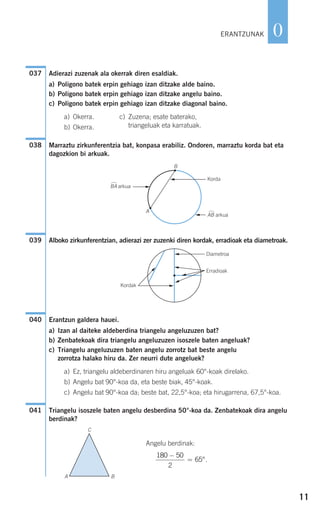 11
0
Adierazi zuzenak ala okerrak diren esaldiak.
a) Poligono batek erpin gehiago izan ditzake alde baino.
b) Poligono batek erpin gehiago izan ditzake angelu baino.
c) Poligono batek erpin gehiago izan ditzake diagonal baino.
a) Okerra. c) Zuzena; esate baterako,
b) Okerra. triangeluak eta karratuak.
Marraztu zirkunferentzia bat, konpasa erabiliz. Ondoren, marraztu korda bat eta
dagozkion bi arkuak.
Alboko zirkunferentzian, adierazi zer zuzenki diren kordak, erradioak eta diametroak.
Erantzun galdera hauei.
a) Izan al daiteke aldeberdina triangelu angeluzuzen bat?
b) Zenbatekoak dira triangelu angeluzuzen isoszele baten angeluak?
c) Triangelu angeluzuzen baten angelu zorrotz bat beste angelu
zorrotza halako hiru da. Zer neurri dute angeluek?
a) Ez, triangelu aldeberdinaren hiru angeluak 60°-koak direlako.
b) Angelu bat 90°-koa da, eta beste biak, 45°-koak.
c) Angelu bat 90°-koa da; beste bat, 22,5°-koa; eta hirugarrena, 67,5°-koa.
Triangelu isoszele baten angelu desberdina 50°-koa da. Zenbatekoak dira angelu
berdinak?
Angelu berdinak:
.
180 50
2
65
−
= °
C
A B
041
040
Kordak
Diametroa
Erradioak
F
F
G
G
G
G
039
G
FBA arkua
Korda
G AB arkua
B
A
038
037
ERANTZUNAK
908272 _ 0004-0013.qxd 20/9/07 16:09 Página 11
 
